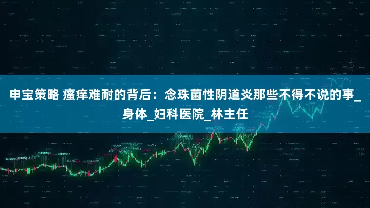 申宝策略 瘙痒难耐的背后：念珠菌性阴道炎那些不得不说的事_身体_妇科医院_林主任