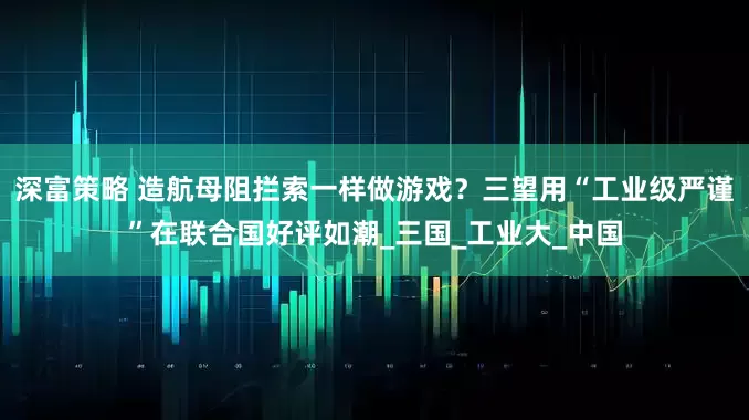 深富策略 造航母阻拦索一样做游戏？三望用“工业级严谨”在联合国好评如潮_三国_工业大_中国