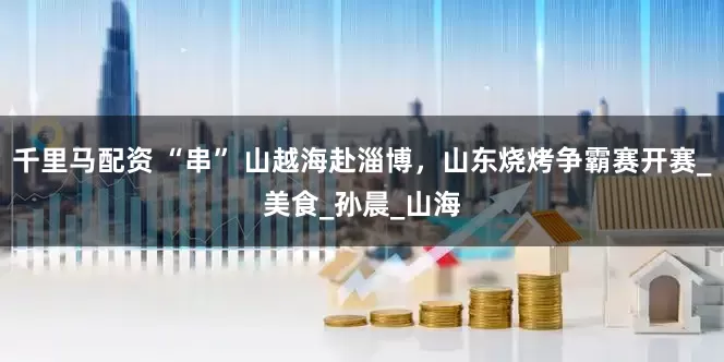 千里马配资 “串” 山越海赴淄博，山东烧烤争霸赛开赛_美食_孙晨_山海