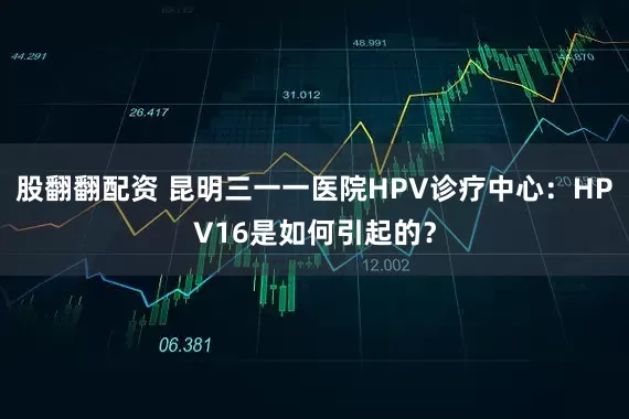 股翻翻配资 昆明三一一医院HPV诊疗中心：HPV16是如何引起的？