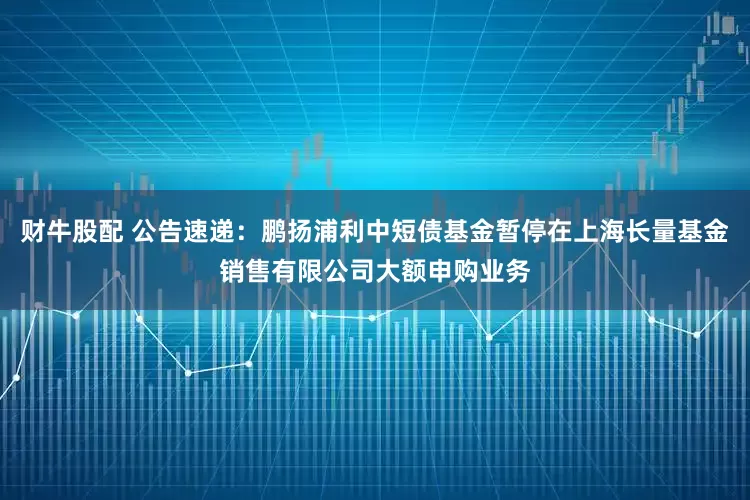 财牛股配 公告速递：鹏扬浦利中短债基金暂停在上海长量基金销售有限公司大额申购业务