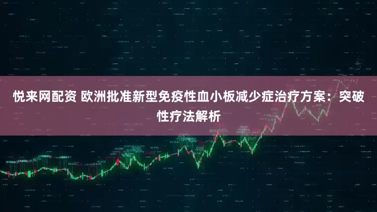 悦来网配资 欧洲批准新型免疫性血小板减少症治疗方案：突破性疗法解析