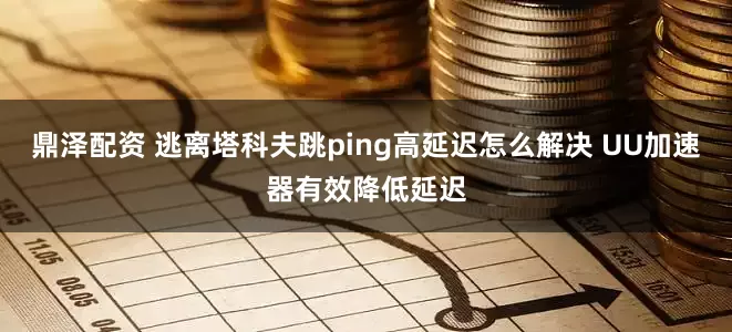 鼎泽配资 逃离塔科夫跳ping高延迟怎么解决 UU加速器有效降低延迟