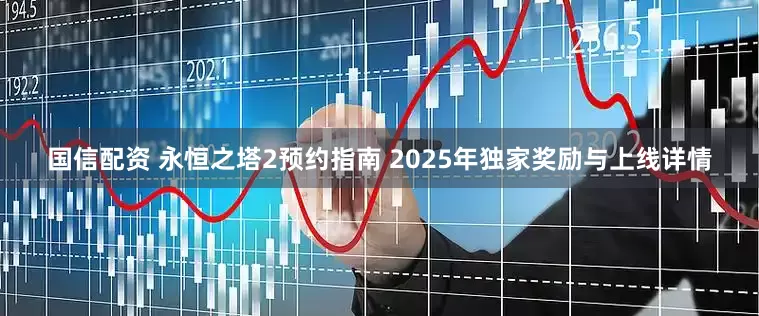 国信配资 永恒之塔2预约指南 2025年独家奖励与上线详情