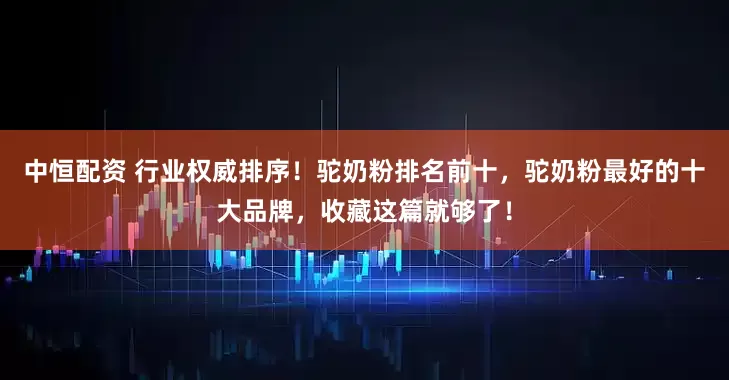 中恒配资 行业权威排序！驼奶粉排名前十，驼奶粉最好的十大品牌，收藏这篇就够了！