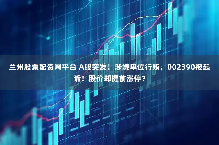 兰州股票配资网平台 A股突发！涉嫌单位行贿，002390被起诉！股价却提前涨停？