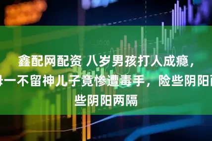 鑫配网配资 八岁男孩打人成瘾，父母一不留神儿子竟惨遭毒手，险些阴阳两隔