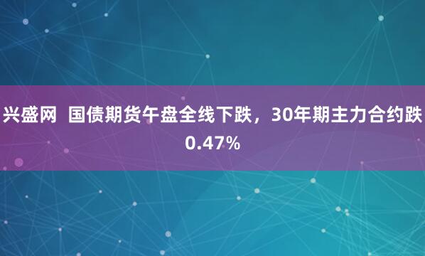 兴盛网  国债期货午盘全线下跌，30年期主力合约跌0.47%