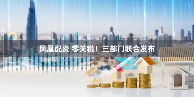 凤凰配资 零关税！三部门联合发布