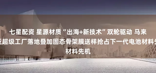 七星配资 星源材质“出海+新技术”双轮驱动 马来西亚超级工厂落地叠加固态骨架膜送样抢占下一代电池材料先机